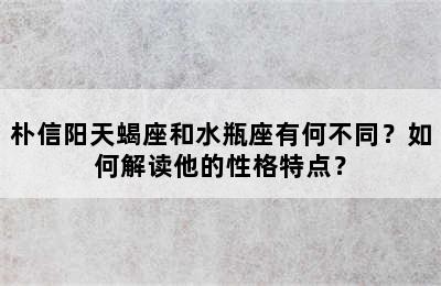 朴信阳天蝎座和水瓶座有何不同？如何解读他的性格特点？