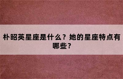 朴昭英星座是什么？她的星座特点有哪些？