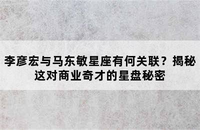 李彦宏与马东敏星座有何关联？揭秘这对商业奇才的星盘秘密