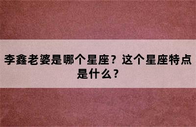 李鑫老婆是哪个星座？这个星座特点是什么？