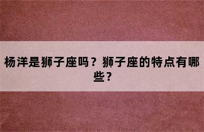 杨洋是狮子座吗？狮子座的特点有哪些？
