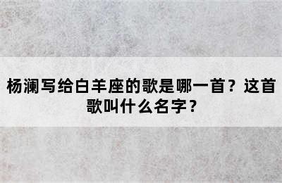 杨澜写给白羊座的歌是哪一首？这首歌叫什么名字？