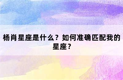 杨肖星座是什么？如何准确匹配我的星座？