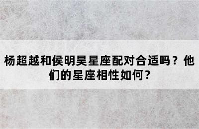 杨超越和侯明昊星座配对合适吗？他们的星座相性如何？