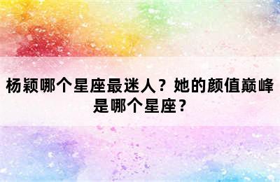 杨颖哪个星座最迷人？她的颜值巅峰是哪个星座？
