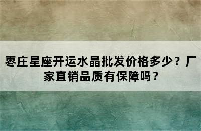枣庄星座开运水晶批发价格多少？厂家直销品质有保障吗？