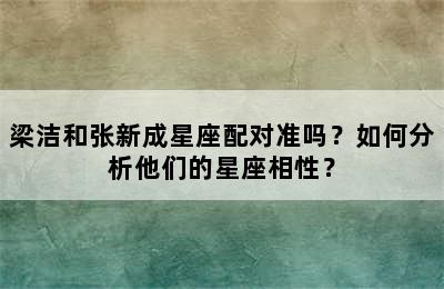梁洁和张新成星座配对准吗？如何分析他们的星座相性？