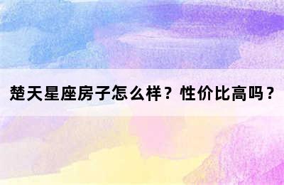 楚天星座房子怎么样？性价比高吗？