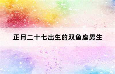 正月二十七出生的双鱼座男生