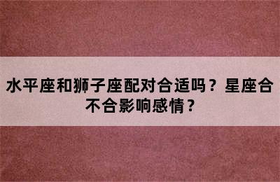 水平座和狮子座配对合适吗？星座合不合影响感情？