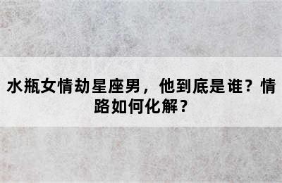 水瓶女情劫星座男，他到底是谁？情路如何化解？