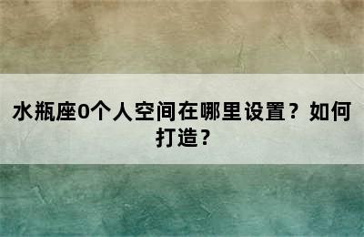 水瓶座0个人空间在哪里设置？如何打造？