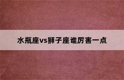 水瓶座vs狮子座谁厉害一点