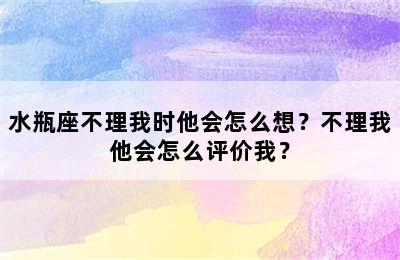 水瓶座不理我时他会怎么想？不理我他会怎么评价我？