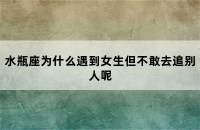 水瓶座为什么遇到女生但不敢去追别人呢