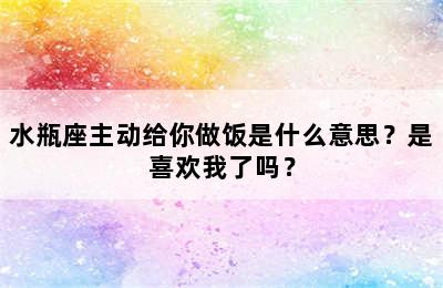 水瓶座主动给你做饭是什么意思？是喜欢我了吗？