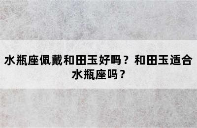 水瓶座佩戴和田玉好吗？和田玉适合水瓶座吗？