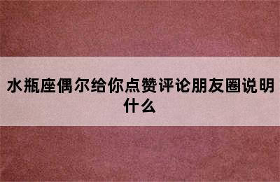 水瓶座偶尔给你点赞评论朋友圈说明什么