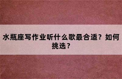 水瓶座写作业听什么歌最合适？如何挑选？