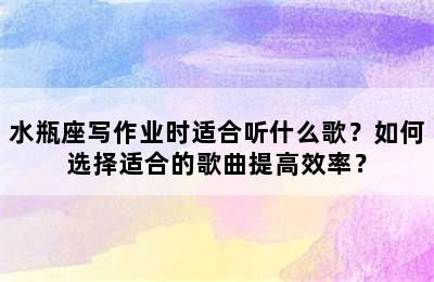 水瓶座写作业时适合听什么歌？如何选择适合的歌曲提高效率？