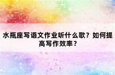 水瓶座写语文作业听什么歌？如何提高写作效率？
