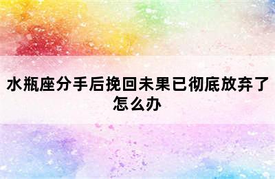 水瓶座分手后挽回未果已彻底放弃了怎么办