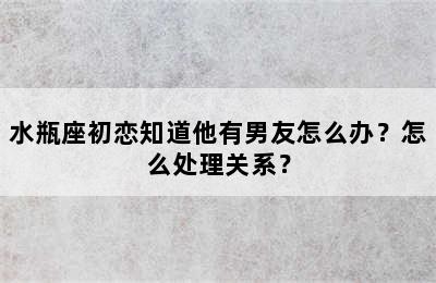 水瓶座初恋知道他有男友怎么办？怎么处理关系？