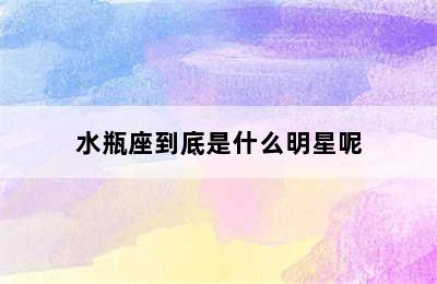 水瓶座到底是什么明星呢