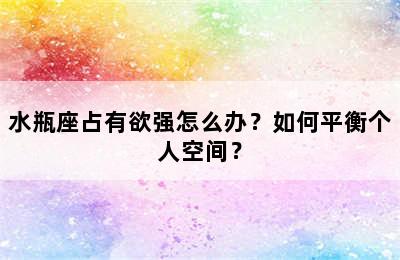 水瓶座占有欲强怎么办？如何平衡个人空间？