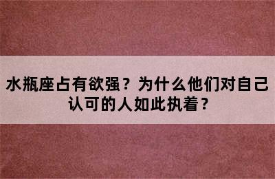 水瓶座占有欲强？为什么他们对自己认可的人如此执着？