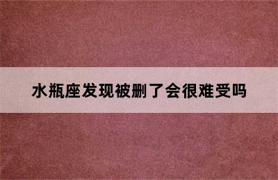 水瓶座发现被删了会很难受吗