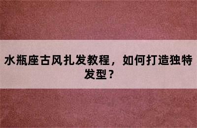 水瓶座古风扎发教程，如何打造独特发型？