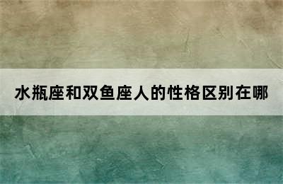 水瓶座和双鱼座人的性格区别在哪