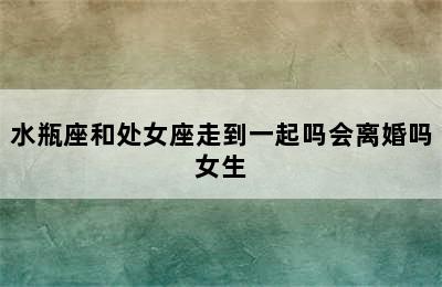 水瓶座和处女座走到一起吗会离婚吗女生