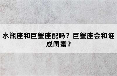 水瓶座和巨蟹座配吗？巨蟹座会和谁成闺蜜？