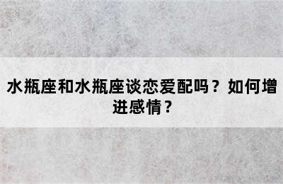 水瓶座和水瓶座谈恋爱配吗？如何增进感情？
