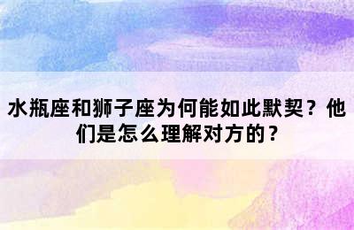 水瓶座和狮子座为何能如此默契？他们是怎么理解对方的？