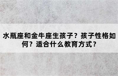 水瓶座和金牛座生孩子？孩子性格如何？适合什么教育方式？