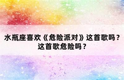 水瓶座喜欢《危险派对》这首歌吗？这首歌危险吗？