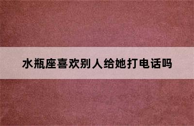 水瓶座喜欢别人给她打电话吗