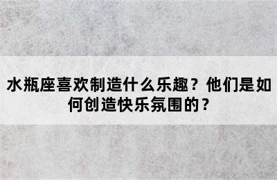 水瓶座喜欢制造什么乐趣？他们是如何创造快乐氛围的？