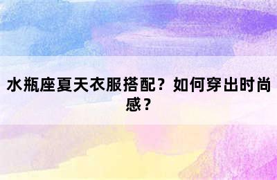 水瓶座夏天衣服搭配？如何穿出时尚感？