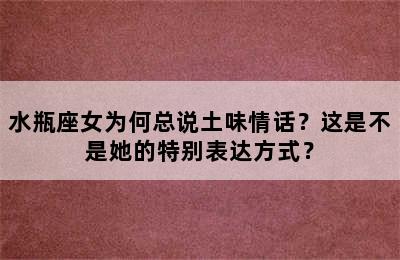 水瓶座女为何总说土味情话？这是不是她的特别表达方式？