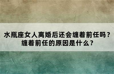 水瓶座女人离婚后还会缠着前任吗？缠着前任的原因是什么？