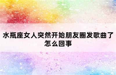 水瓶座女人突然开始朋友圈发歌曲了怎么回事