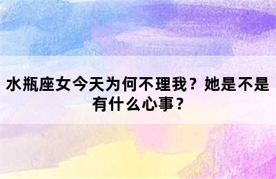 水瓶座女今天为何不理我？她是不是有什么心事？
