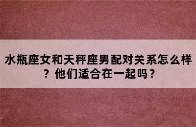 水瓶座女和天秤座男配对关系怎么样？他们适合在一起吗？