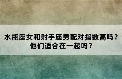 水瓶座女和射手座男配对指数高吗？他们适合在一起吗？