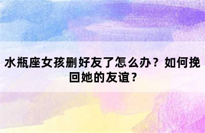 水瓶座女孩删好友了怎么办？如何挽回她的友谊？