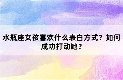 水瓶座女孩喜欢什么表白方式？如何成功打动她？